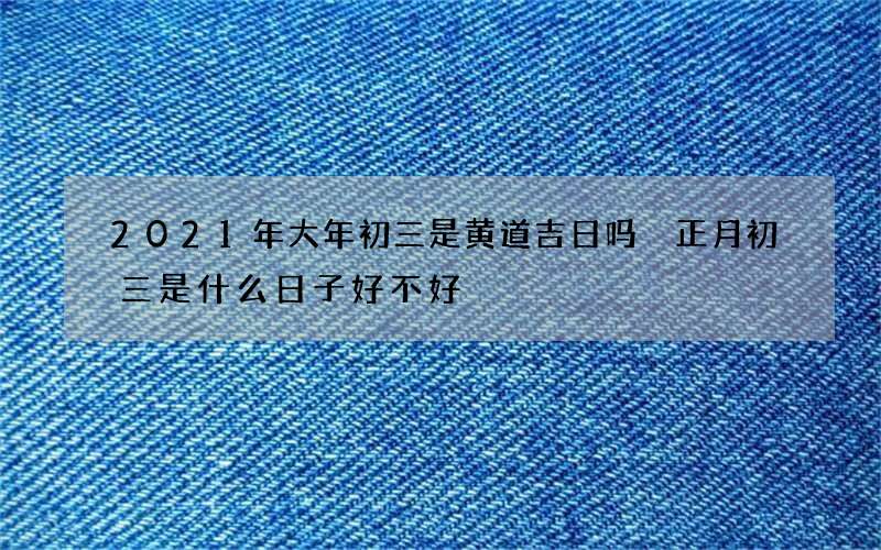 2021年大年初三是黄道吉日吗 正月初三是什么日子好不好